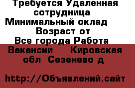 Требуется Удаленная сотрудница › Минимальный оклад ­ 97 000 › Возраст от ­ 18 - Все города Работа » Вакансии   . Кировская обл.,Сезенево д.